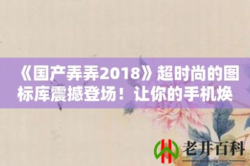 《国产弄弄2018》超时尚的图标库震撼登场！让你的手机焕然一新！