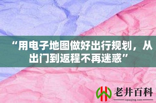 “用电子地图做好出行规划，从出门到返程不再迷惑”