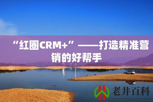 “红圈CRM+”——打造精准营销的好帮手