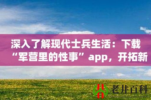 深入了解现代士兵生活：下载“军营里的性事”app，开拓新视野