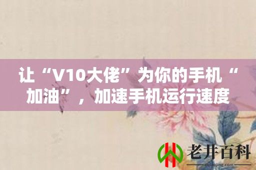 让“V10大佬”为你的手机“加油”，加速手机运行速度