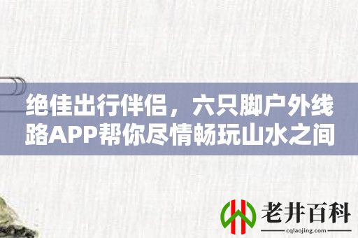 绝佳出行伴侣，六只脚户外线路APP帮你尽情畅玩山水之间！