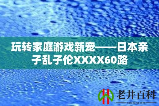 玩转家庭游戏新宠——日本亲子乱子伦XXXX60路